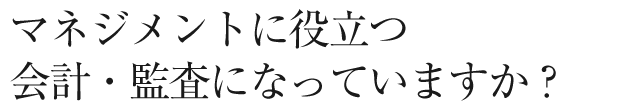 マネジメントに役立つ会計・監査になっていますか？